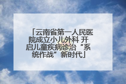 云南省第一人民医院成立小儿外科 开启儿童疾病诊治“系统作战”新时代