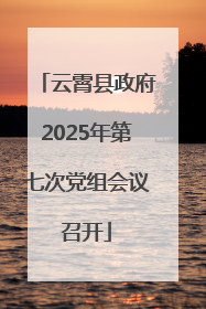云霄县政府2025年第七次党组会议召开