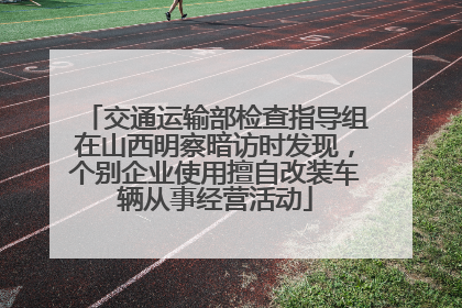 交通运输部检查指导组在山西明察暗访时发现，个别企业使用擅自改装车辆从事经营活动