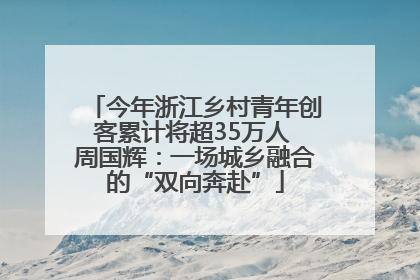 今年浙江乡村青年创客累计将超35万人 周国辉：一场城乡融合的“双向奔赴”