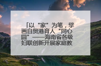 以“家”为笔,擘画自贸港育人“同心圆”——海南省各级妇联创新开展家庭教育宣传周活动