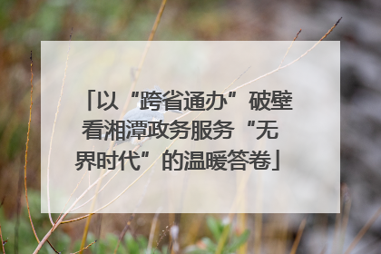 以“跨省通办”破壁 看湘潭政务服务“无界时代”的温暖答卷