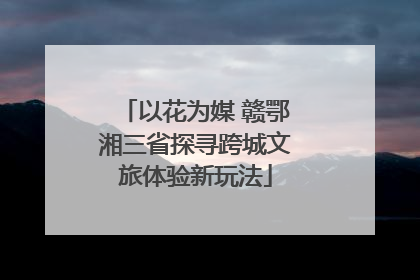 以花为媒 赣鄂湘三省探寻跨城文旅体验新玩法