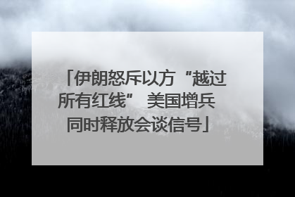 伊朗怒斥以方“越过所有红线” 美国增兵同时释放会谈信号
