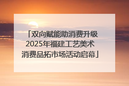 双向赋能助消费升级 2025年福建工艺美术消费品拓市场活动启幕