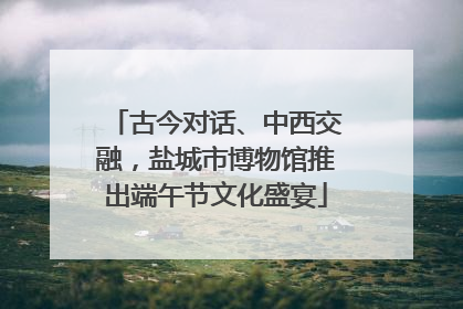 古今对话、中西交融，盐城市博物馆推出端午节文化盛宴