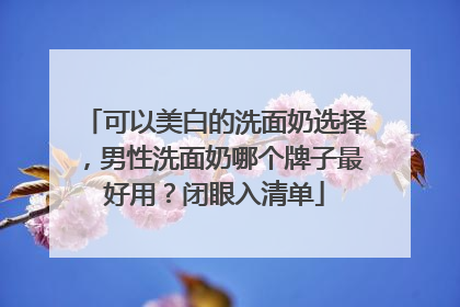 可以美白的洗面奶选择，男性洗面奶哪个牌子最好用？闭眼入清单