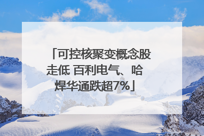 可控核聚变概念股走低 百利电气、哈焊华通跌超7%