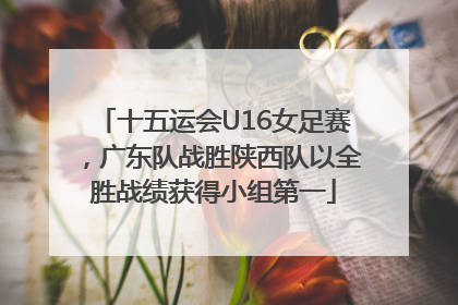 十五运会U16女足赛，广东队战胜陕西队以全胜战绩获得小组第一