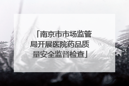 南京市市场监管局开展医院药品质量安全监督检查