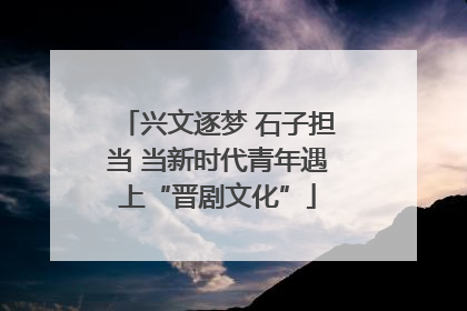 兴文逐梦 石子担当 当新时代青年遇上“晋剧文化”