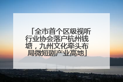 全市首个区级视听行业协会落户杭州钱塘，九州文化牵头布局微短剧产业高地