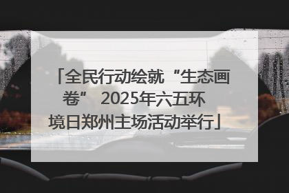 全民行动绘就“生态画卷” 2025年六五环境日郑州主场活动举行