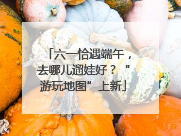 六一恰遇端午，去哪儿遛娃好？“游玩地图”上新