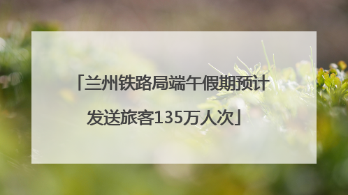 兰州铁路局端午假期预计发送旅客135万人次
