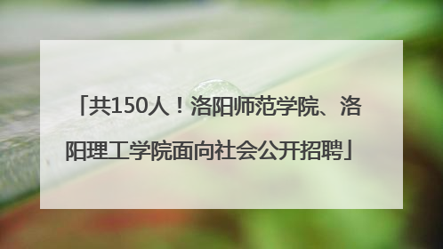 共150人！洛阳师范学院、洛阳理工学院面向社会公开招聘