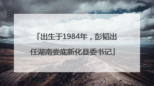 出生于1984年，彭韬出任湖南娄底新化县委书记