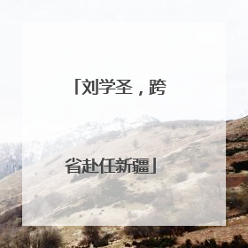 刘学圣，跨省赴任新疆