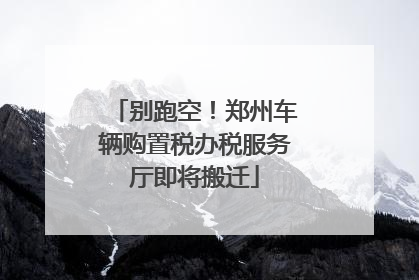 别跑空！郑州车辆购置税办税服务厅即将搬迁
