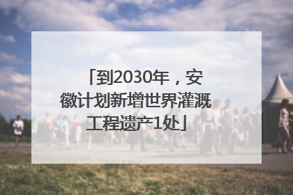 到2030年，安徽计划新增世界灌溉工程遗产1处