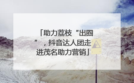 助力荔枝“出圈”，抖音达人团走进茂名助力营销