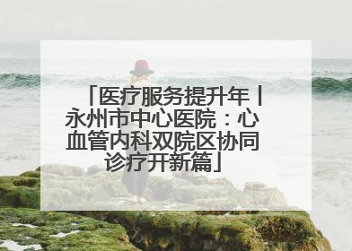 医疗服务提升年丨永州市中心医院：心血管内科双院区协同诊疗开新篇