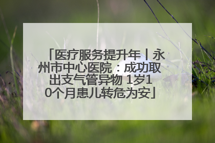 医疗服务提升年丨永州市中心医院：成功取出支气管异物 1岁10个月患儿转危为安