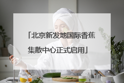 北京新发地国际香蕉集散中心正式启用