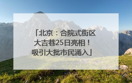 北京：合院式街区大吉巷25日亮相！吸引大批市民涌入
