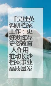 吴桂英调研档案工作：更好发挥存史资政育人作用 推动长沙档案事业高质量发展