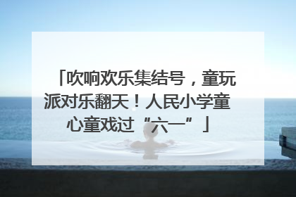 吹响欢乐集结号，童玩派对乐翻天！人民小学童心童戏过“六一”