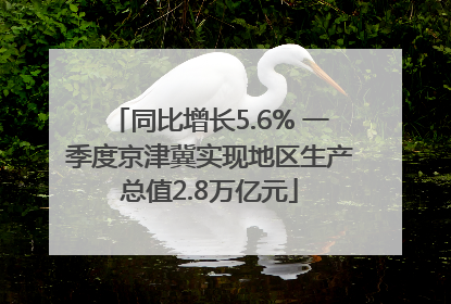 同比增长5.6% 一季度京津冀实现地区生产总值2.8万亿元