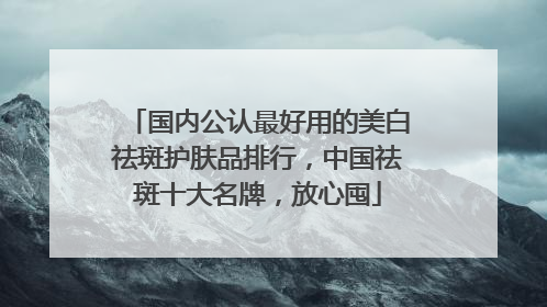 国内公认最好用的美白祛斑护肤品排行，中国祛斑十大名牌，放心囤