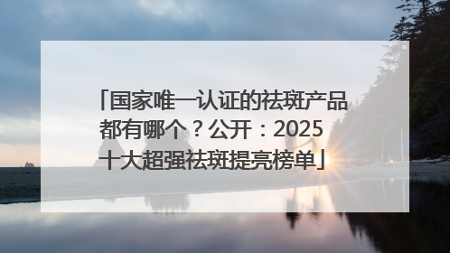 国家唯一认证的祛斑产品都有哪个？公开：2025十大超强祛斑提亮榜单