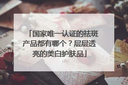 国家唯一认证的祛斑产品都有哪个？层层透亮的美白护肤品