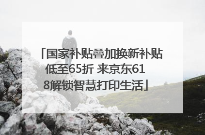 国家补贴叠加换新补贴低至65折 来京东618解锁智慧打印生活