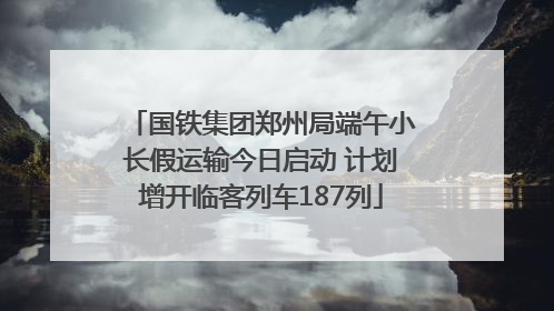 国铁集团郑州局端午小长假运输今日启动 计划增开临客列车187列