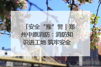 安全“豫”警｜郑州中原消防：消防知识进工地 筑牢安全“防火墙”