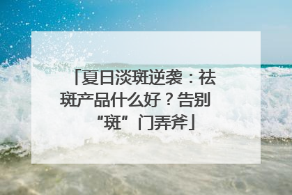 夏日淡斑逆袭：祛斑产品什么好？告别“斑”门弄斧