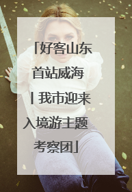 好客山东 首站威海丨我市迎来入境游主题考察团