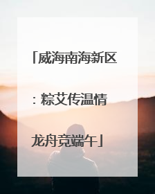 威海南海新区：粽艾传温情 龙舟竞端午
