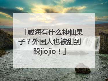 威海有什么神仙果子？外国人也被甜到跺jiojio！