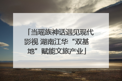 当瑶族神话遇见现代影视 湖南江华“双基地”赋能文旅产业