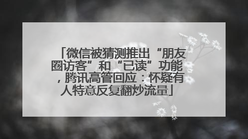 微信被猜测推出“朋友圈访客”和“已读”功能，腾讯高管回应：怀疑有人特意反复翻炒流量
