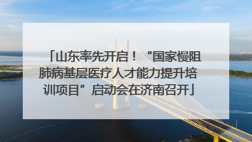 山东率先开启！“国家慢阻肺病基层医疗人才能力提升培训项目”启动会在济南召开