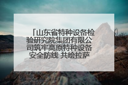 山东省特种设备检验研究院集团有限公司筑牢高原特种设备安全防线 共绘拉萨美好生活画卷