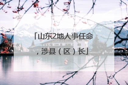 山东2地人事任命，涉县（区）长