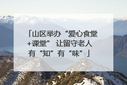 山区举办“爱心食堂+课堂” 让留守老人有“知”有“味”
