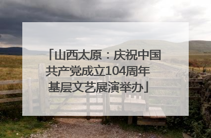 山西太原：庆祝中国共产党成立104周年基层文艺展演举办