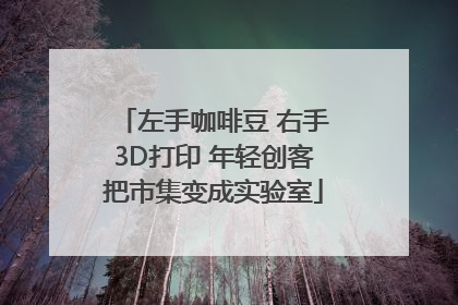 左手咖啡豆 右手3D打印 年轻创客把市集变成实验室